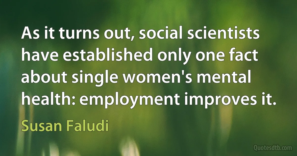 As it turns out, social scientists have established only one fact about single women's mental health: employment improves it. (Susan Faludi)