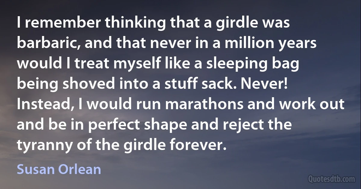 I remember thinking that a girdle was barbaric, and that never in a million years would I treat myself like a sleeping bag being shoved into a stuff sack. Never! Instead, I would run marathons and work out and be in perfect shape and reject the tyranny of the girdle forever. (Susan Orlean)