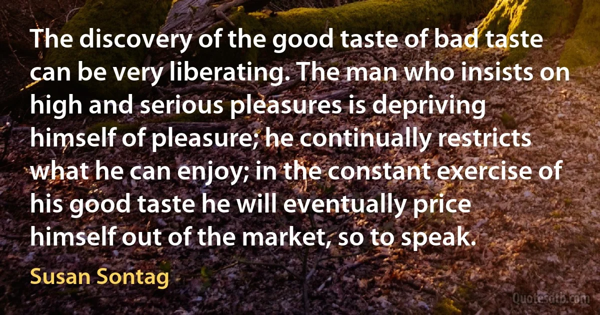 The discovery of the good taste of bad taste can be very liberating. The man who insists on high and serious pleasures is depriving himself of pleasure; he continually restricts what he can enjoy; in the constant exercise of his good taste he will eventually price himself out of the market, so to speak. (Susan Sontag)