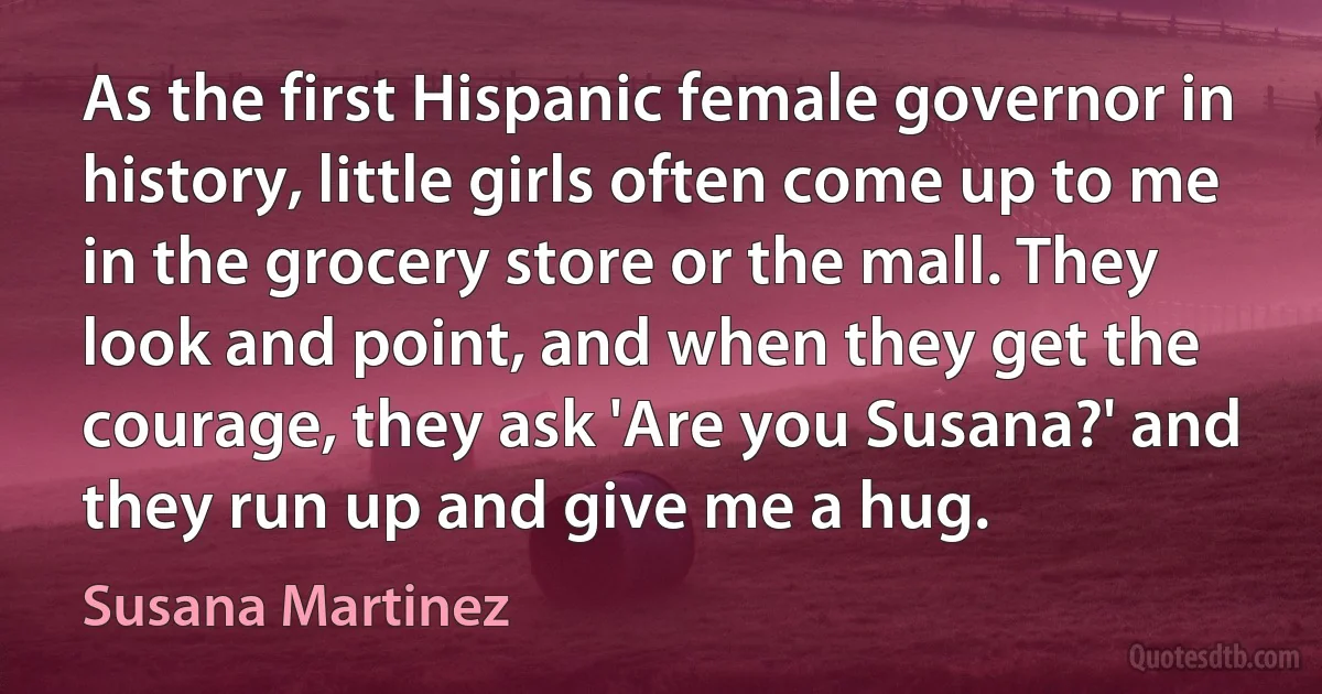 As the first Hispanic female governor in history, little girls often come up to me in the grocery store or the mall. They look and point, and when they get the courage, they ask 'Are you Susana?' and they run up and give me a hug. (Susana Martinez)