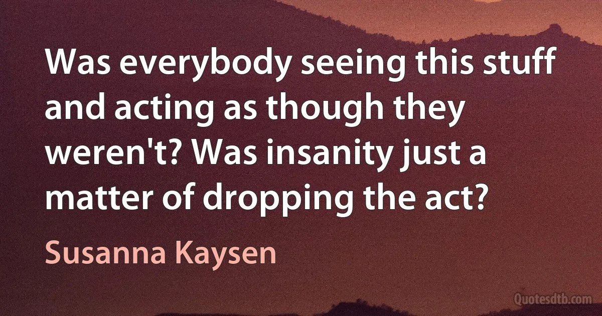 Was everybody seeing this stuff and acting as though they weren't? Was insanity just a matter of dropping the act? (Susanna Kaysen)