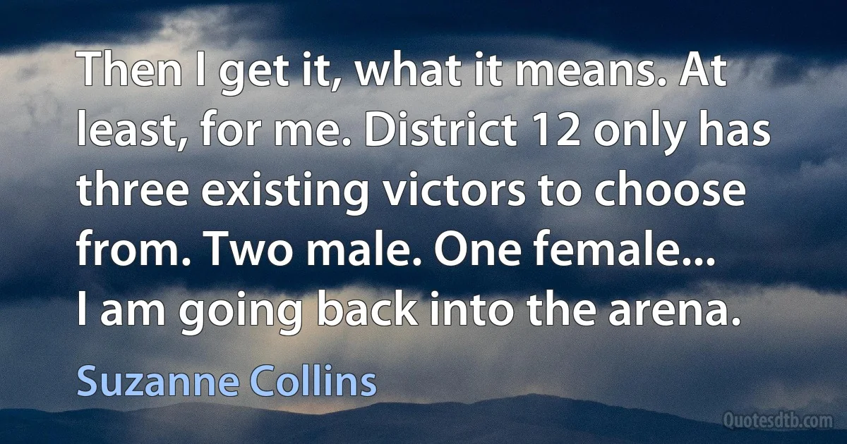 Then I get it, what it means. At least, for me. District 12 only has three existing victors to choose from. Two male. One female...
I am going back into the arena. (Suzanne Collins)