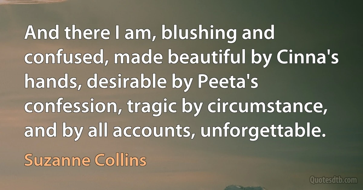 And there I am, blushing and confused, made beautiful by Cinna's hands, desirable by Peeta's confession, tragic by circumstance, and by all accounts, unforgettable. (Suzanne Collins)