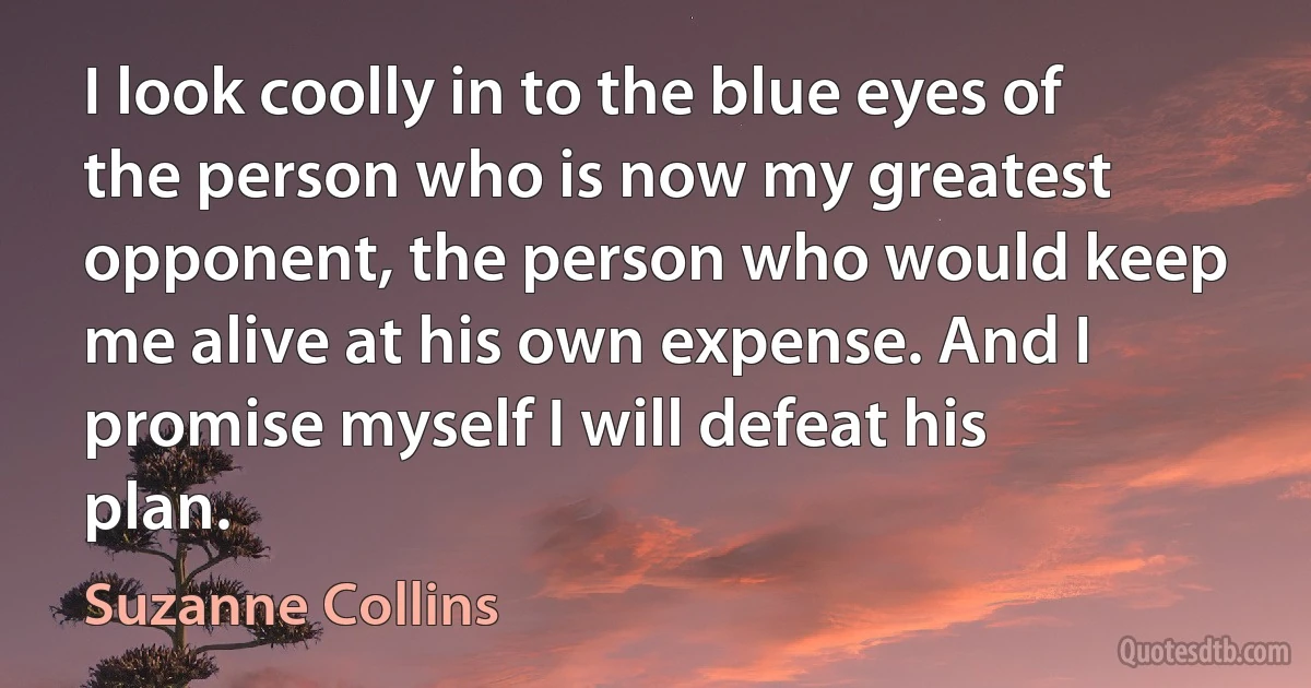 I look coolly in to the blue eyes of the person who is now my greatest opponent, the person who would keep me alive at his own expense. And I promise myself I will defeat his plan. (Suzanne Collins)