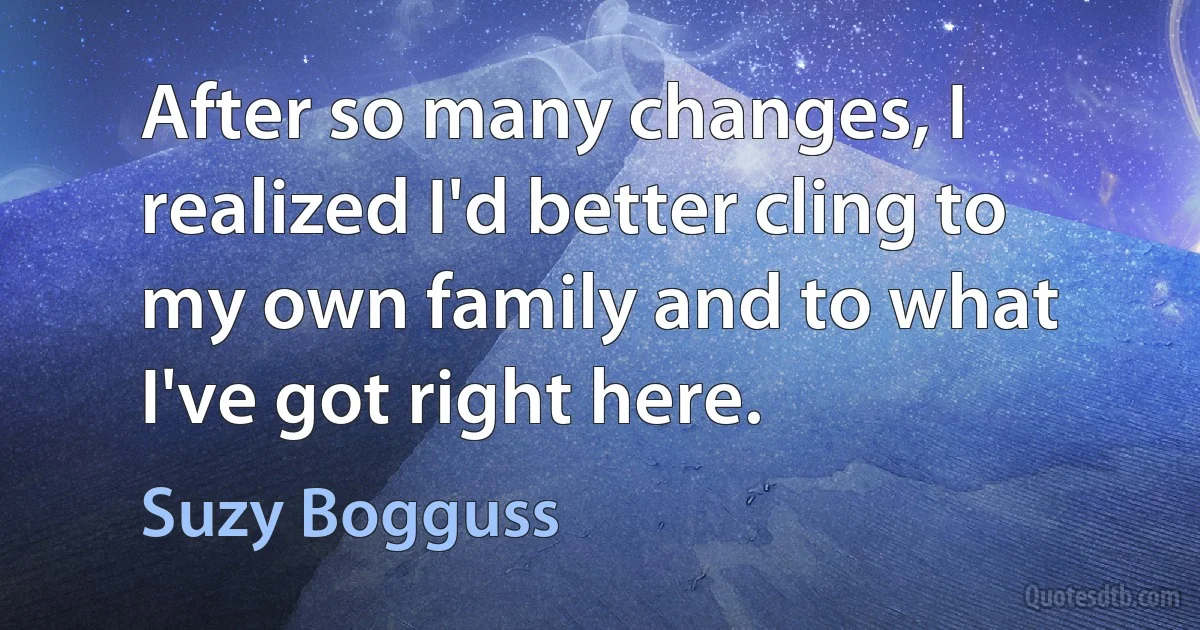 After so many changes, I realized I'd better cling to my own family and to what I've got right here. (Suzy Bogguss)