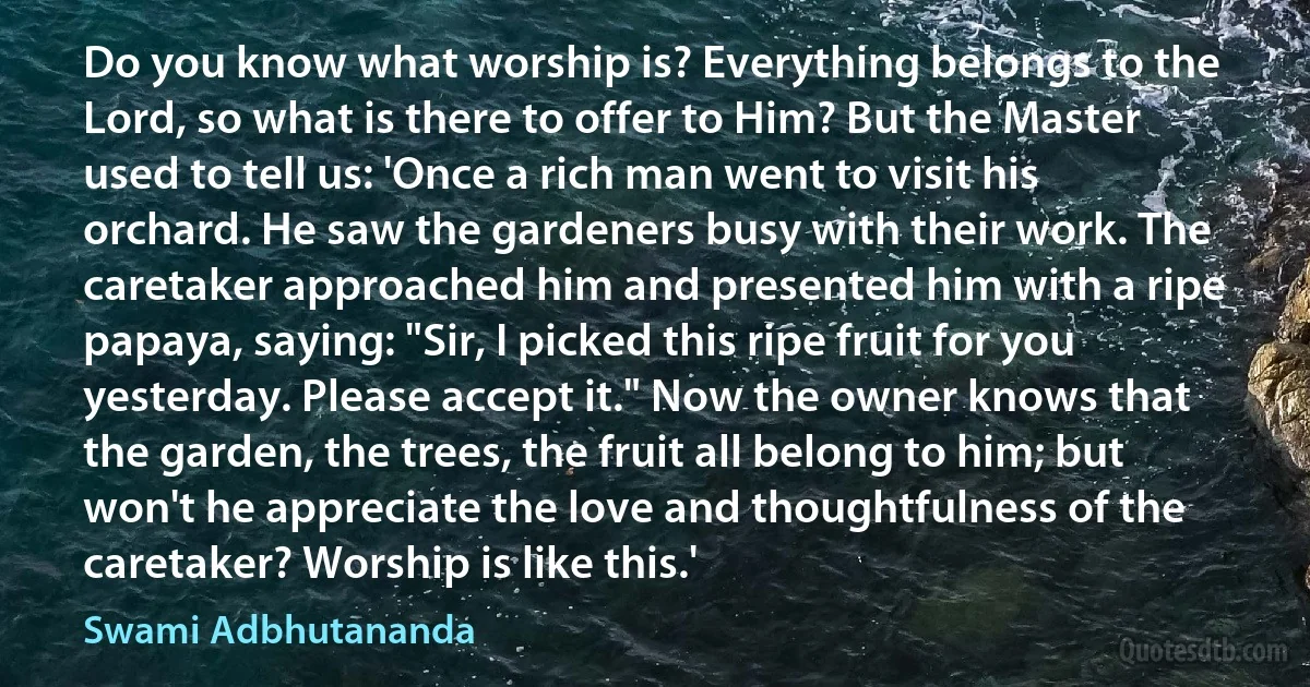 Do you know what worship is? Everything belongs to the Lord, so what is there to offer to Him? But the Master used to tell us: 'Once a rich man went to visit his orchard. He saw the gardeners busy with their work. The caretaker approached him and presented him with a ripe papaya, saying: "Sir, I picked this ripe fruit for you yesterday. Please accept it." Now the owner knows that the garden, the trees, the fruit all belong to him; but won't he appreciate the love and thoughtfulness of the caretaker? Worship is like this.' (Swami Adbhutananda)