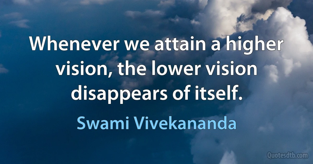 Whenever we attain a higher vision, the lower vision disappears of itself. (Swami Vivekananda)