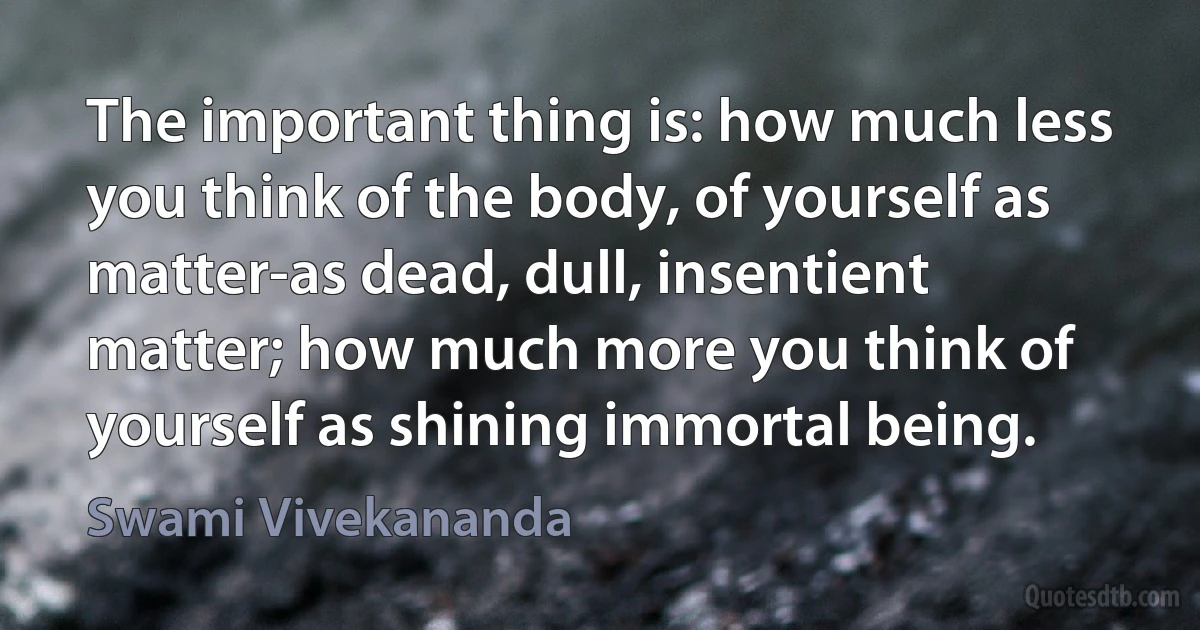 The important thing is: how much less you think of the body, of yourself as matter-as dead, dull, insentient matter; how much more you think of yourself as shining immortal being. (Swami Vivekananda)