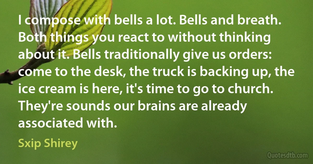 I compose with bells a lot. Bells and breath. Both things you react to without thinking about it. Bells traditionally give us orders: come to the desk, the truck is backing up, the ice cream is here, it's time to go to church. They're sounds our brains are already associated with. (Sxip Shirey)