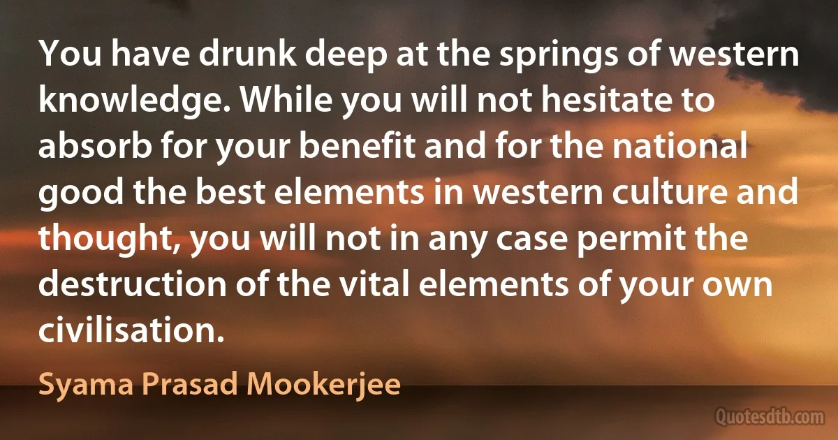 You have drunk deep at the springs of western knowledge. While you will not hesitate to absorb for your benefit and for the national good the best elements in western culture and thought, you will not in any case permit the destruction of the vital elements of your own civilisation. (Syama Prasad Mookerjee)