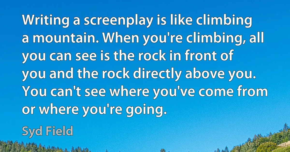 Writing a screenplay is like climbing a mountain. When you're climbing, all you can see is the rock in front of you and the rock directly above you. You can't see where you've come from or where you're going. (Syd Field)