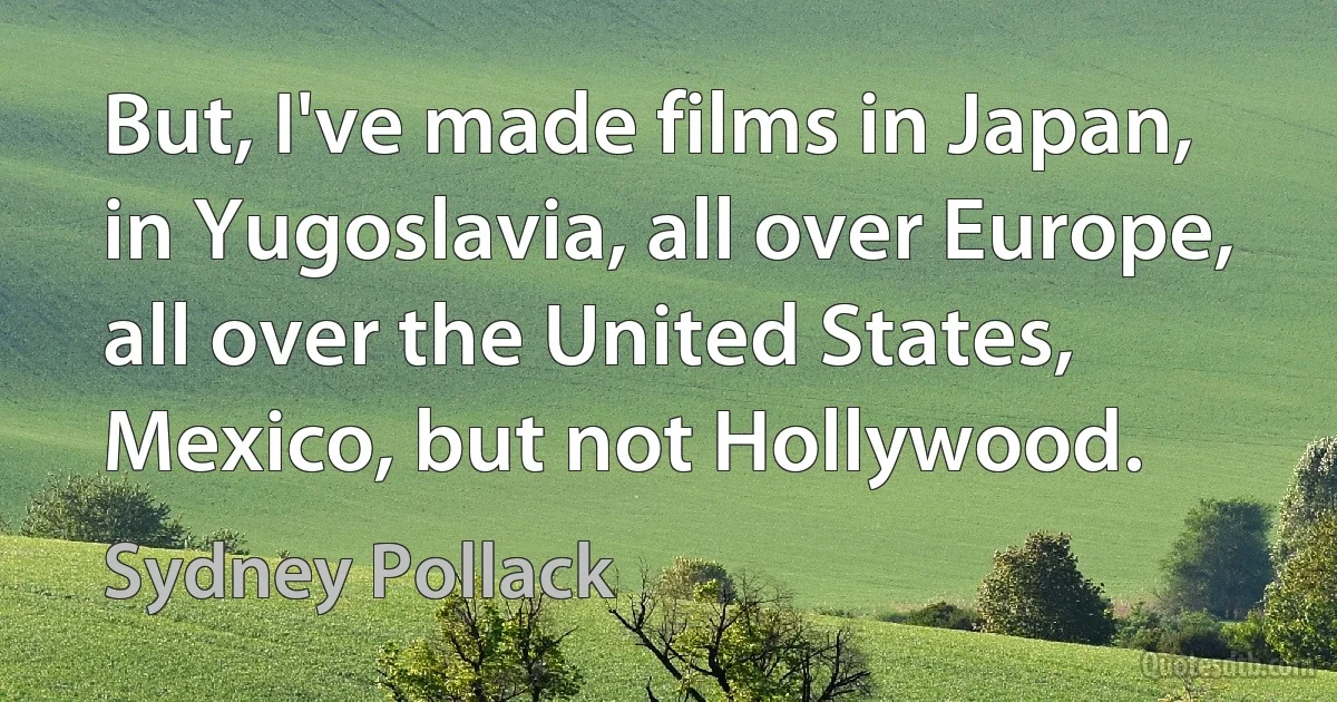 But, I've made films in Japan, in Yugoslavia, all over Europe, all over the United States, Mexico, but not Hollywood. (Sydney Pollack)