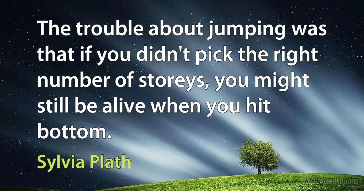 The trouble about jumping was that if you didn't pick the right number of storeys, you might still be alive when you hit bottom. (Sylvia Plath)