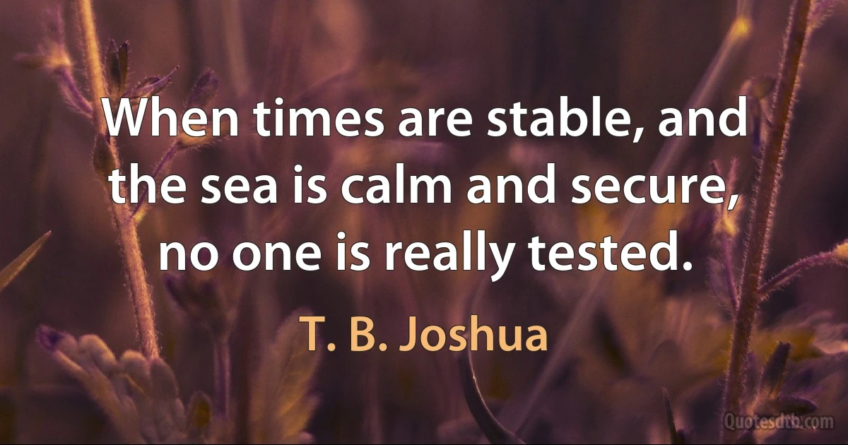 When times are stable, and the sea is calm and secure, no one is really tested. (T. B. Joshua)