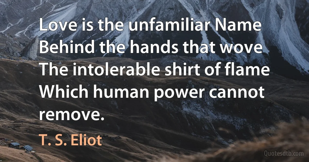 Love is the unfamiliar Name
Behind the hands that wove
The intolerable shirt of flame
Which human power cannot remove. (T. S. Eliot)