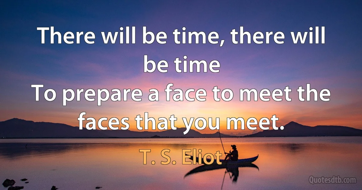 There will be time, there will be time
To prepare a face to meet the faces that you meet. (T. S. Eliot)