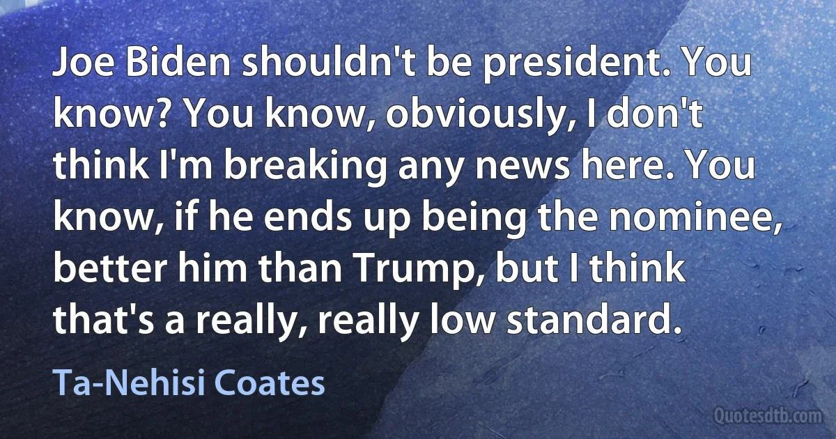 Joe Biden shouldn't be president. You know? You know, obviously, I don't think I'm breaking any news here. You know, if he ends up being the nominee, better him than Trump, but I think that's a really, really low standard. (Ta-Nehisi Coates)