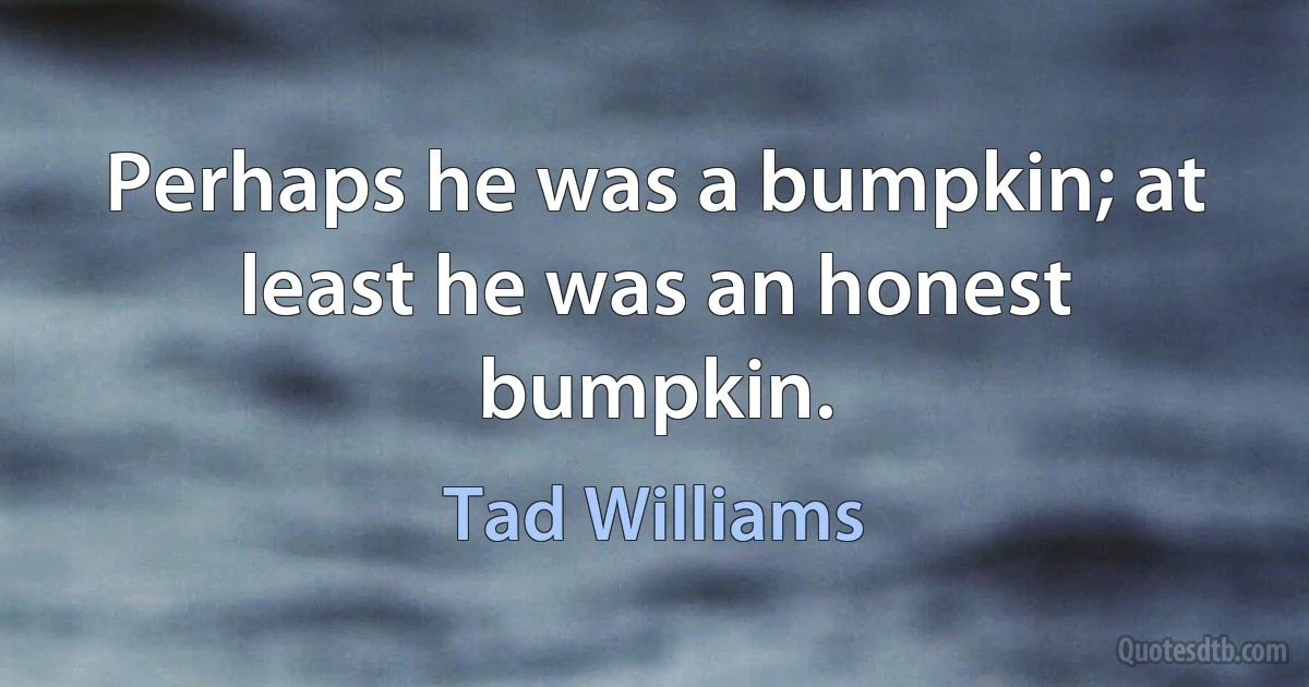 Perhaps he was a bumpkin; at least he was an honest bumpkin. (Tad Williams)