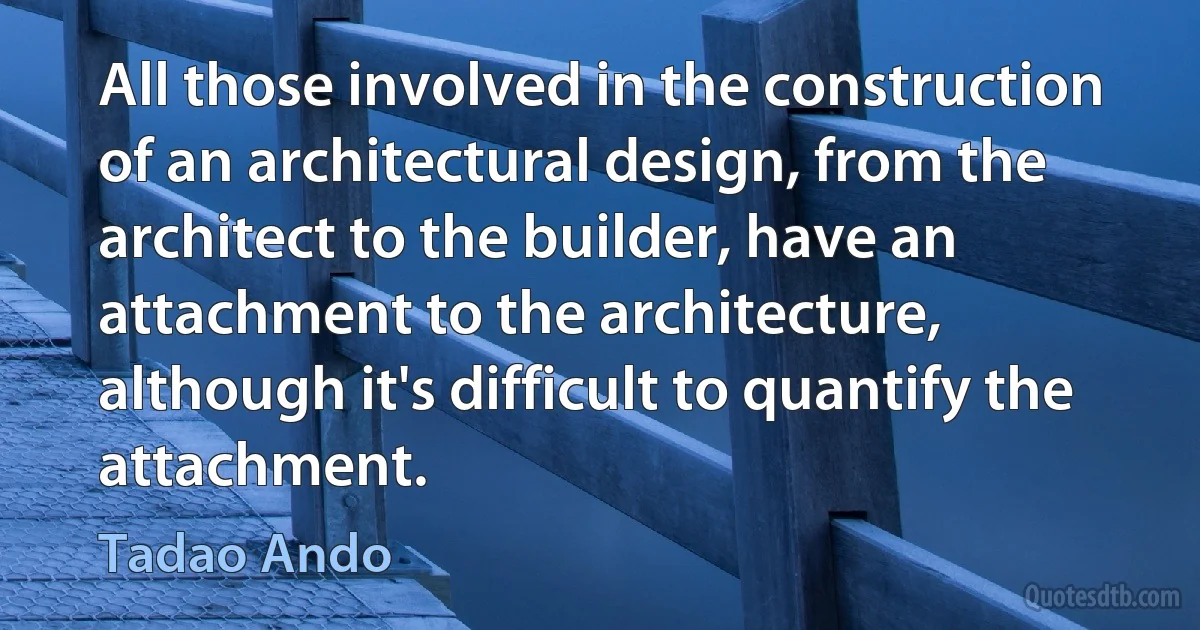 All those involved in the construction of an architectural design, from the architect to the builder, have an attachment to the architecture, although it's difficult to quantify the attachment. (Tadao Ando)