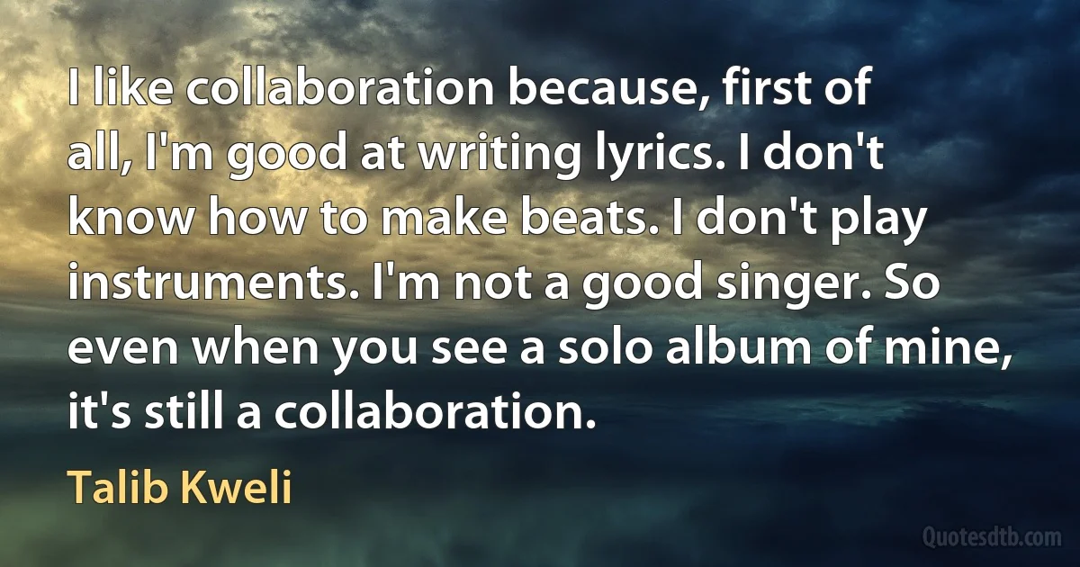 I like collaboration because, first of all, I'm good at writing lyrics. I don't know how to make beats. I don't play instruments. I'm not a good singer. So even when you see a solo album of mine, it's still a collaboration. (Talib Kweli)