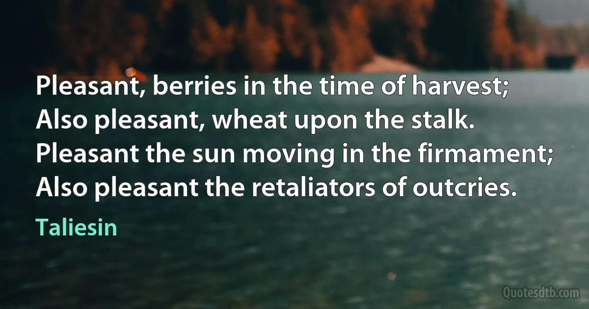 Pleasant, berries in the time of harvest;
Also pleasant, wheat upon the stalk.
Pleasant the sun moving in the firmament;
Also pleasant the retaliators of outcries. (Taliesin)