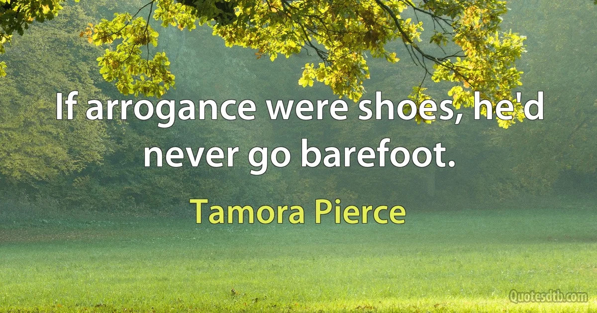 If arrogance were shoes, he'd never go barefoot. (Tamora Pierce)