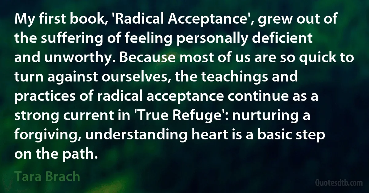 My first book, 'Radical Acceptance', grew out of the suffering of feeling personally deficient and unworthy. Because most of us are so quick to turn against ourselves, the teachings and practices of radical acceptance continue as a strong current in 'True Refuge': nurturing a forgiving, understanding heart is a basic step on the path. (Tara Brach)