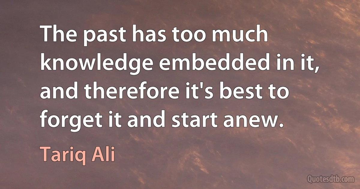 The past has too much knowledge embedded in it, and therefore it's best to forget it and start anew. (Tariq Ali)