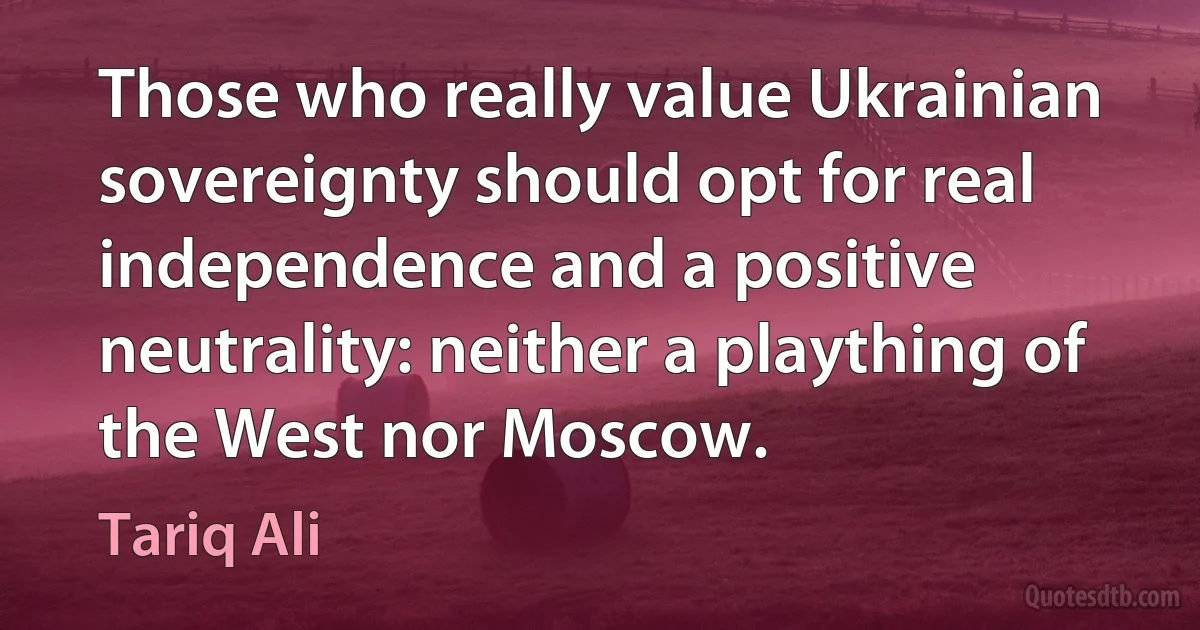 Those who really value Ukrainian sovereignty should opt for real independence and a positive neutrality: neither a plaything of the West nor Moscow. (Tariq Ali)