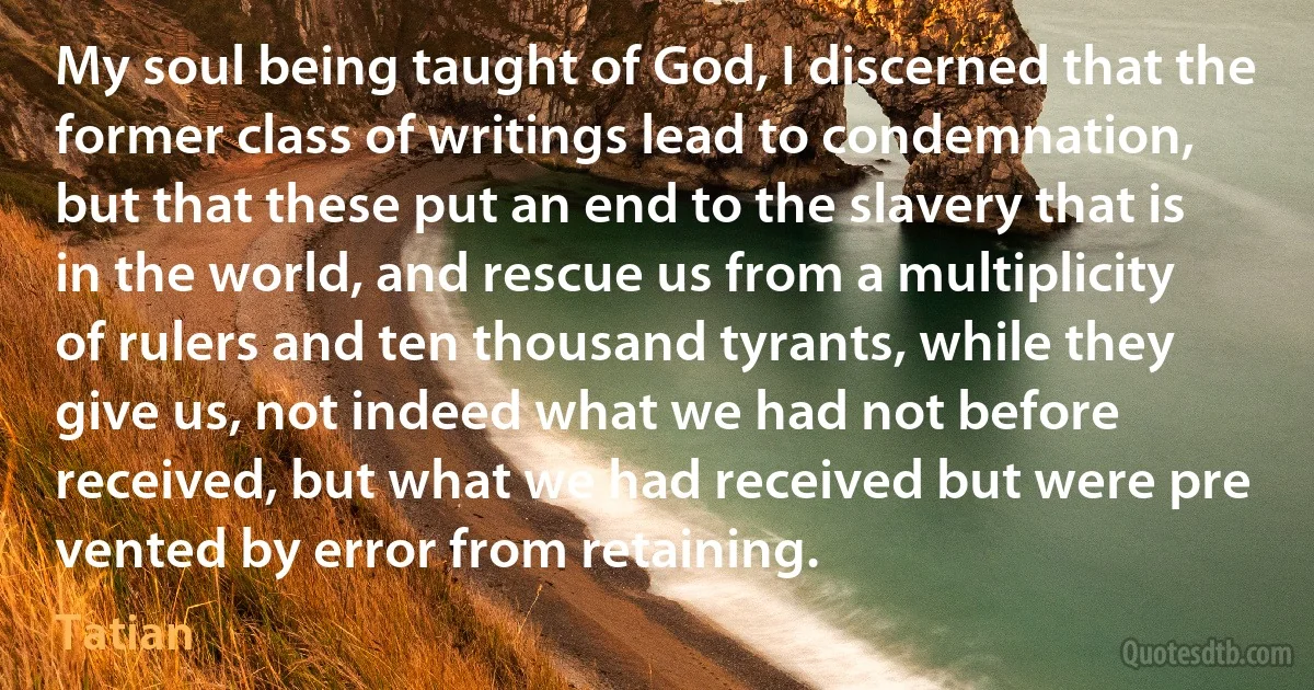 My soul being taught of God, I discerned that the former class of writings lead to condemnation, but that these put an end to the slavery that is in the world, and rescue us from a multiplicity of rulers and ten thousand tyrants, while they give us, not indeed what we had not before received, but what we had received but were pre vented by error from retaining. (Tatian)