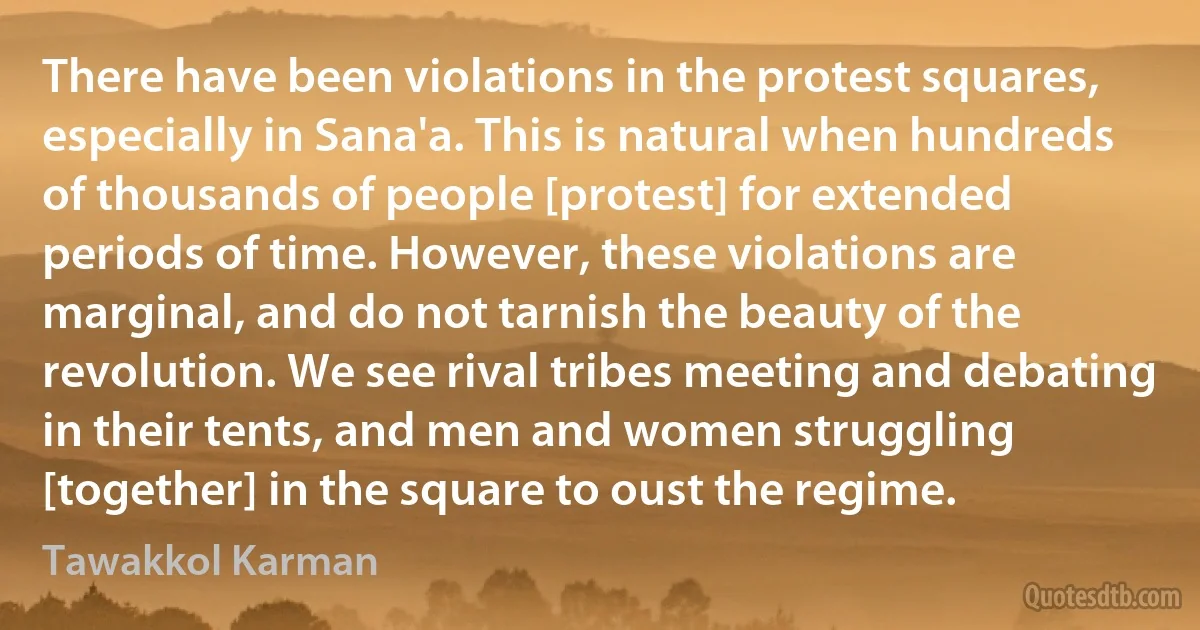 There have been violations in the protest squares, especially in Sana'a. This is natural when hundreds of thousands of people [protest] for extended periods of time. However, these violations are marginal, and do not tarnish the beauty of the revolution. We see rival tribes meeting and debating in their tents, and men and women struggling [together] in the square to oust the regime. (Tawakkol Karman)