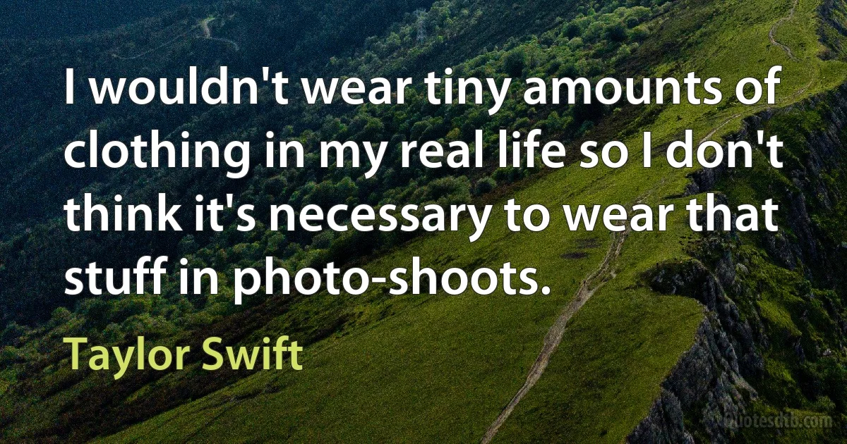 I wouldn't wear tiny amounts of clothing in my real life so I don't think it's necessary to wear that stuff in photo-shoots. (Taylor Swift)