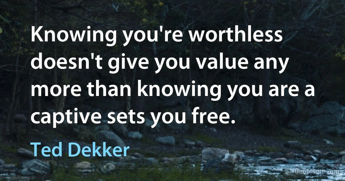 Knowing you're worthless doesn't give you value any more than knowing you are a captive sets you free. (Ted Dekker)