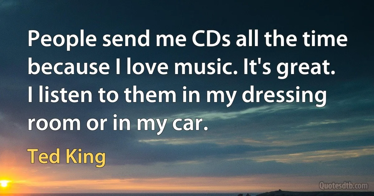 People send me CDs all the time because I love music. It's great. I listen to them in my dressing room or in my car. (Ted King)