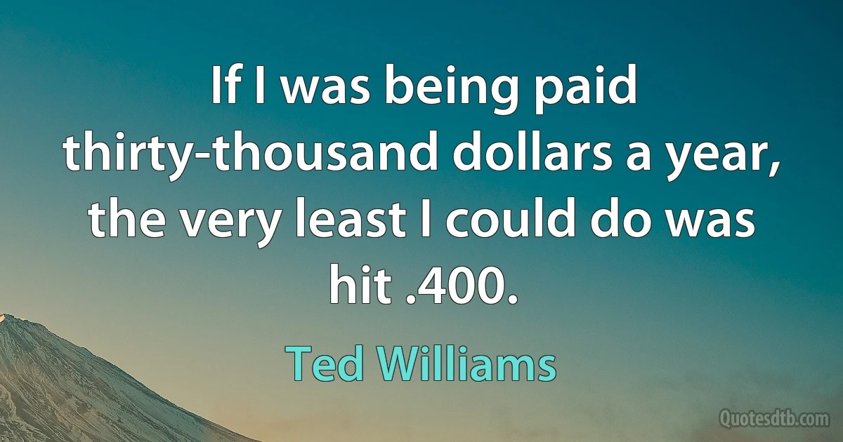 If I was being paid thirty-thousand dollars a year, the very least I could do was hit .400. (Ted Williams)