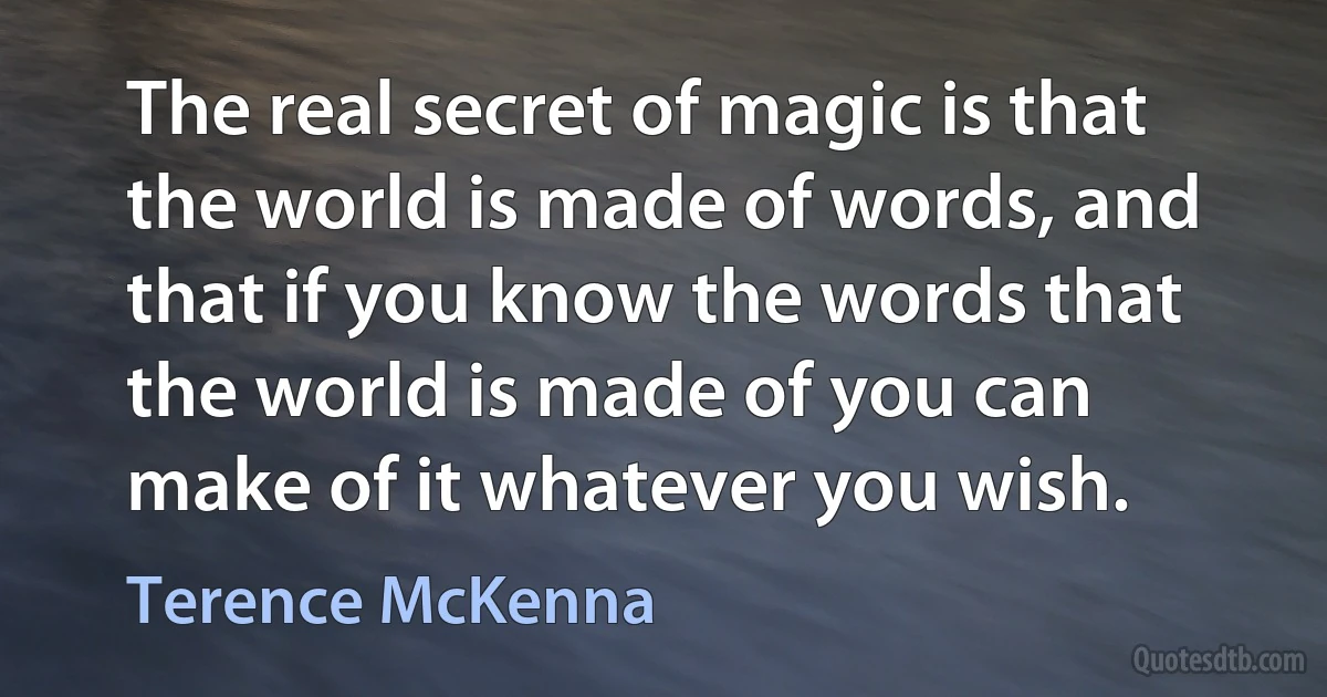 The real secret of magic is that the world is made of words, and that if you know the words that the world is made of you can make of it whatever you wish. (Terence McKenna)