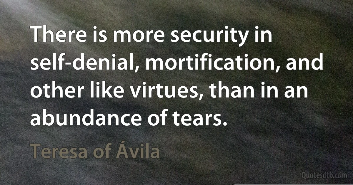 There is more security in self-denial, mortification, and other like virtues, than in an abundance of tears. (Teresa of Ávila)