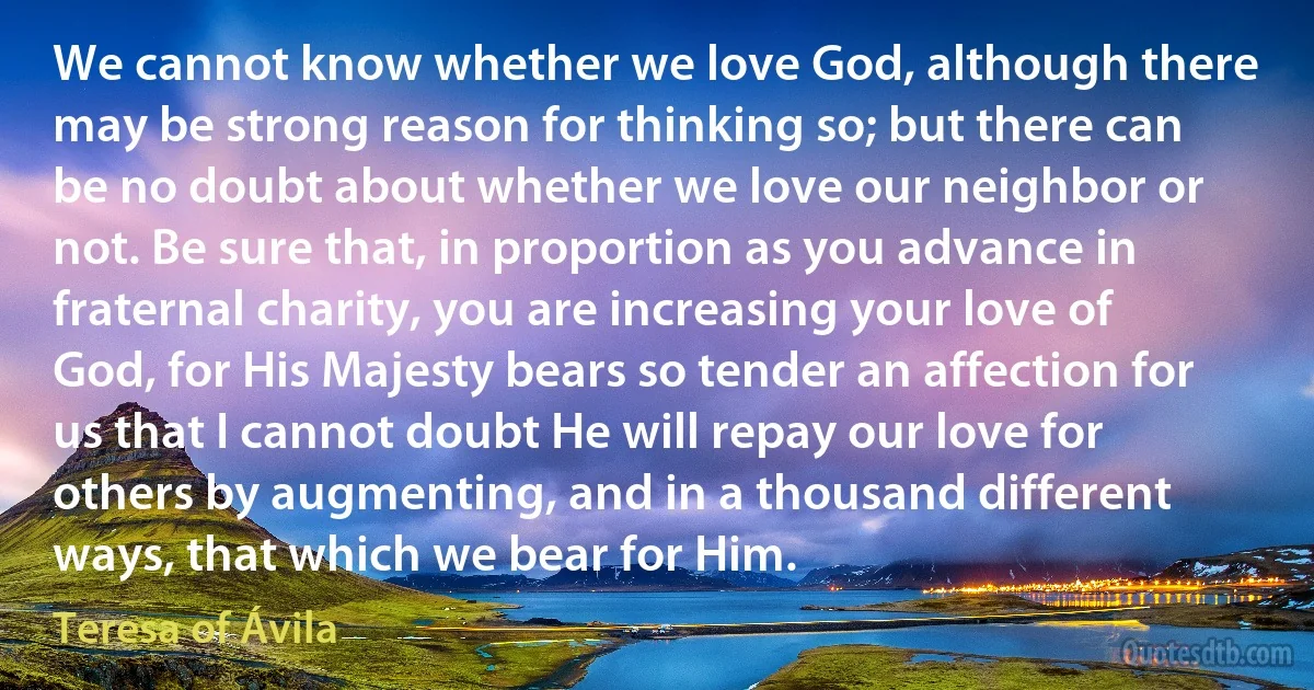 We cannot know whether we love God, although there may be strong reason for thinking so; but there can be no doubt about whether we love our neighbor or not. Be sure that, in proportion as you advance in fraternal charity, you are increasing your love of God, for His Majesty bears so tender an affection for us that I cannot doubt He will repay our love for others by augmenting, and in a thousand different ways, that which we bear for Him. (Teresa of Ávila)