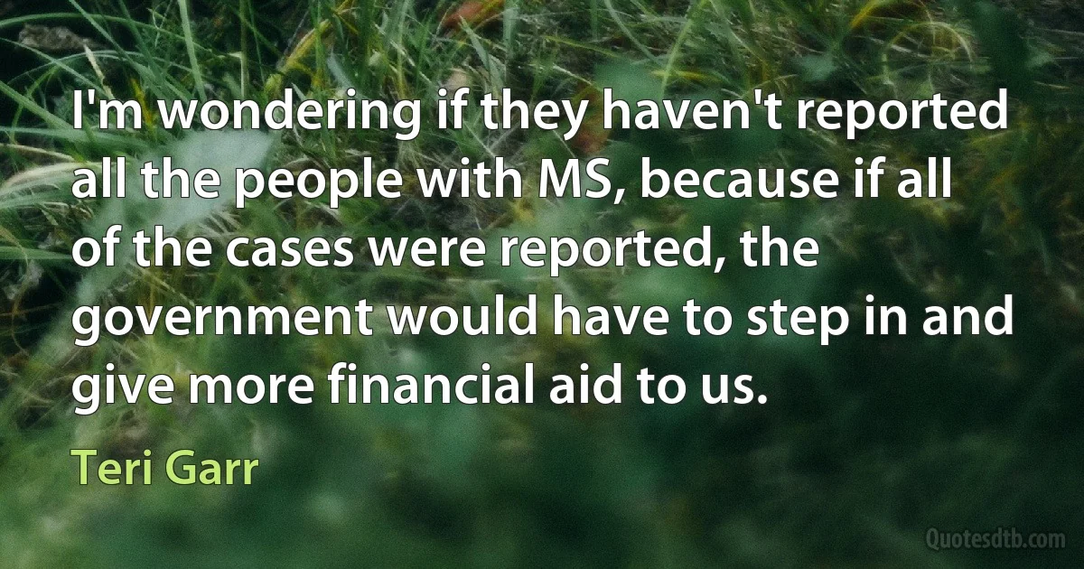 I'm wondering if they haven't reported all the people with MS, because if all of the cases were reported, the government would have to step in and give more financial aid to us. (Teri Garr)