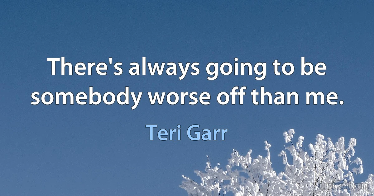 There's always going to be somebody worse off than me. (Teri Garr)