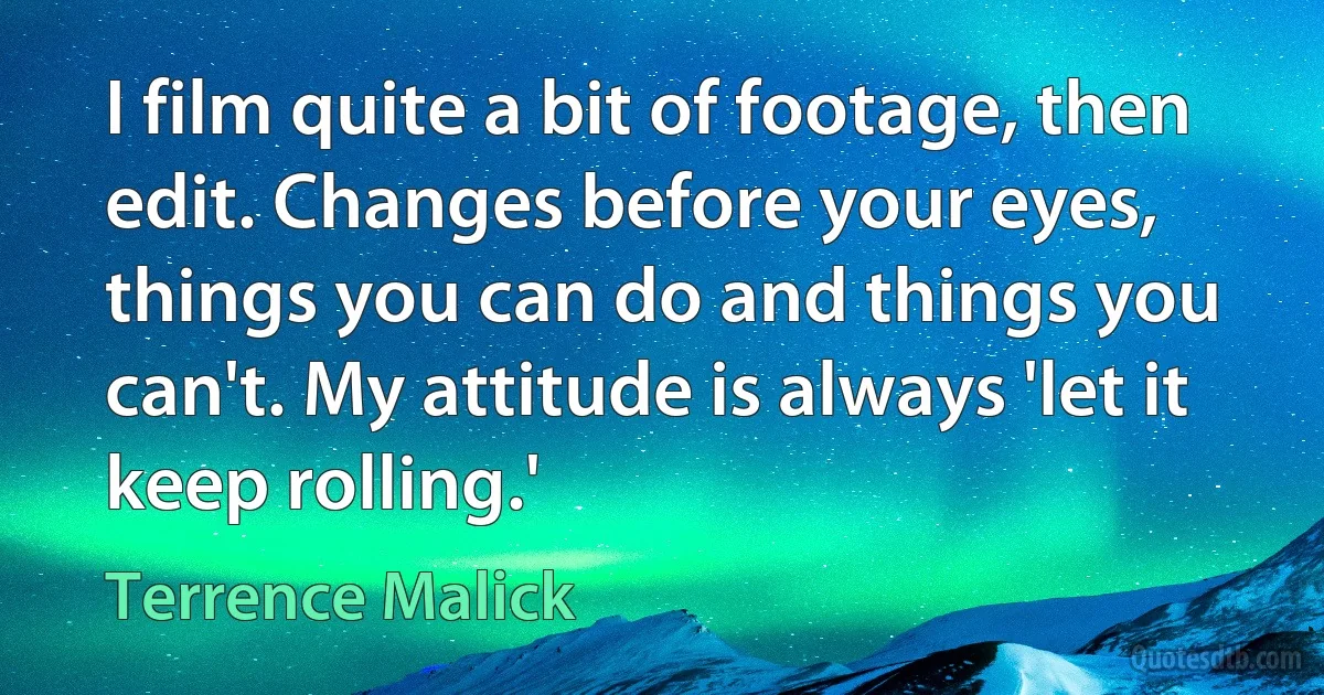 I film quite a bit of footage, then edit. Changes before your eyes, things you can do and things you can't. My attitude is always 'let it keep rolling.' (Terrence Malick)