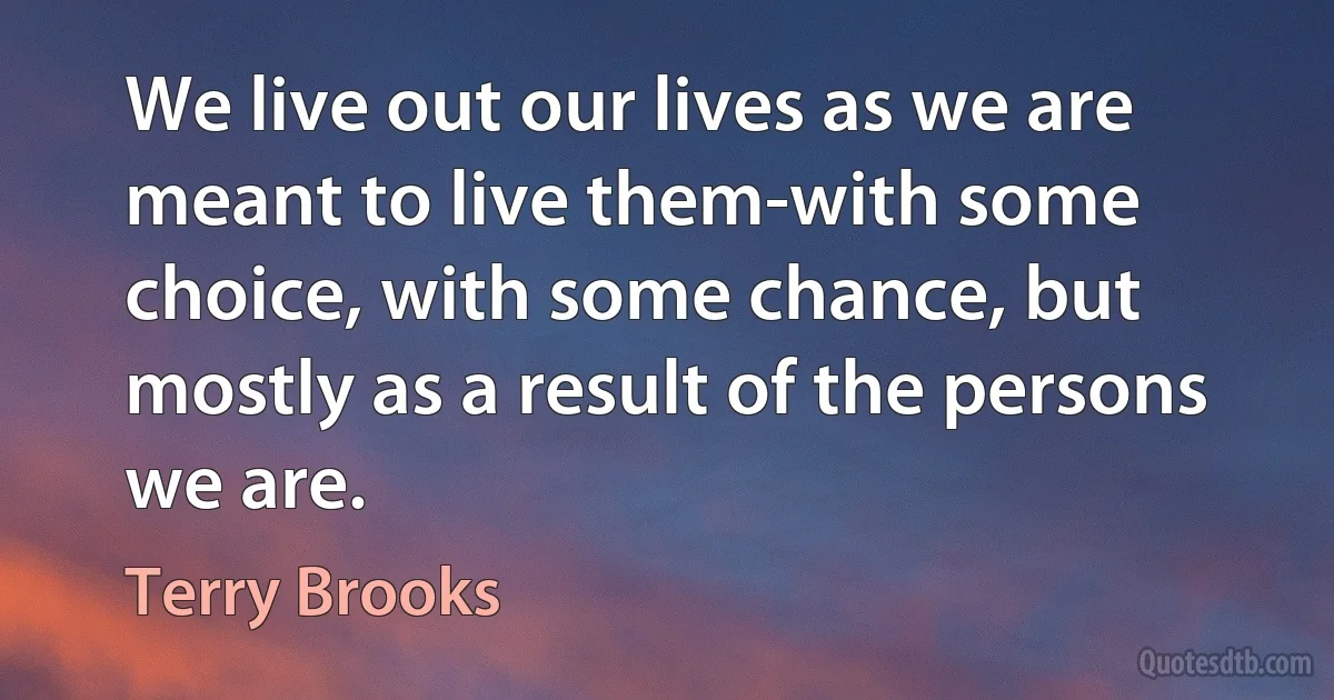 We live out our lives as we are meant to live them-with some choice, with some chance, but mostly as a result of the persons we are. (Terry Brooks)