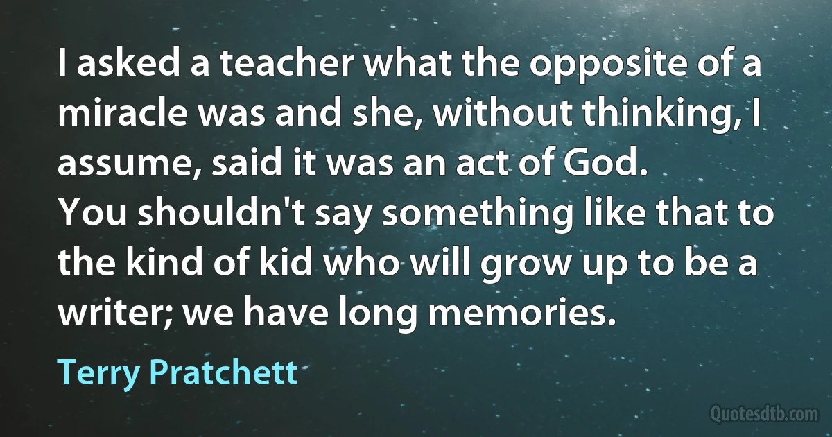 I asked a teacher what the opposite of a miracle was and she, without thinking, I assume, said it was an act of God.
You shouldn't say something like that to the kind of kid who will grow up to be a writer; we have long memories. (Terry Pratchett)