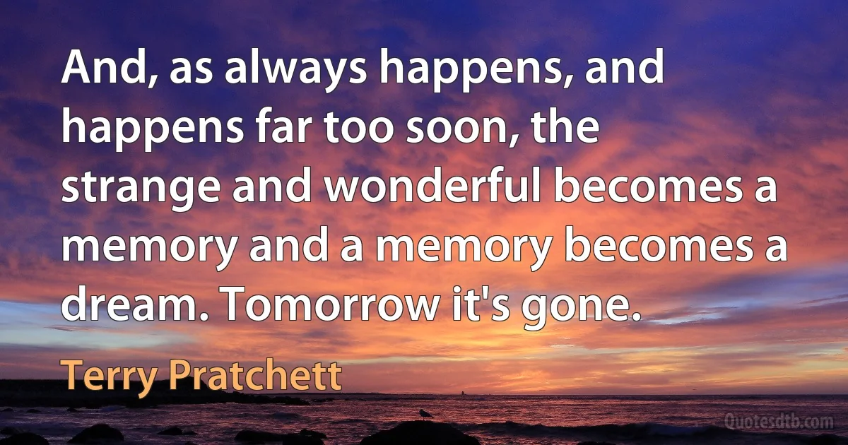 And, as always happens, and happens far too soon, the strange and wonderful becomes a memory and a memory becomes a dream. Tomorrow it's gone. (Terry Pratchett)