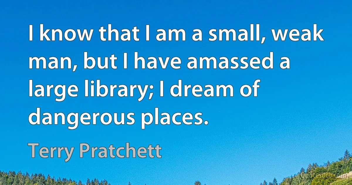 I know that I am a small, weak man, but I have amassed a large library; I dream of dangerous places. (Terry Pratchett)