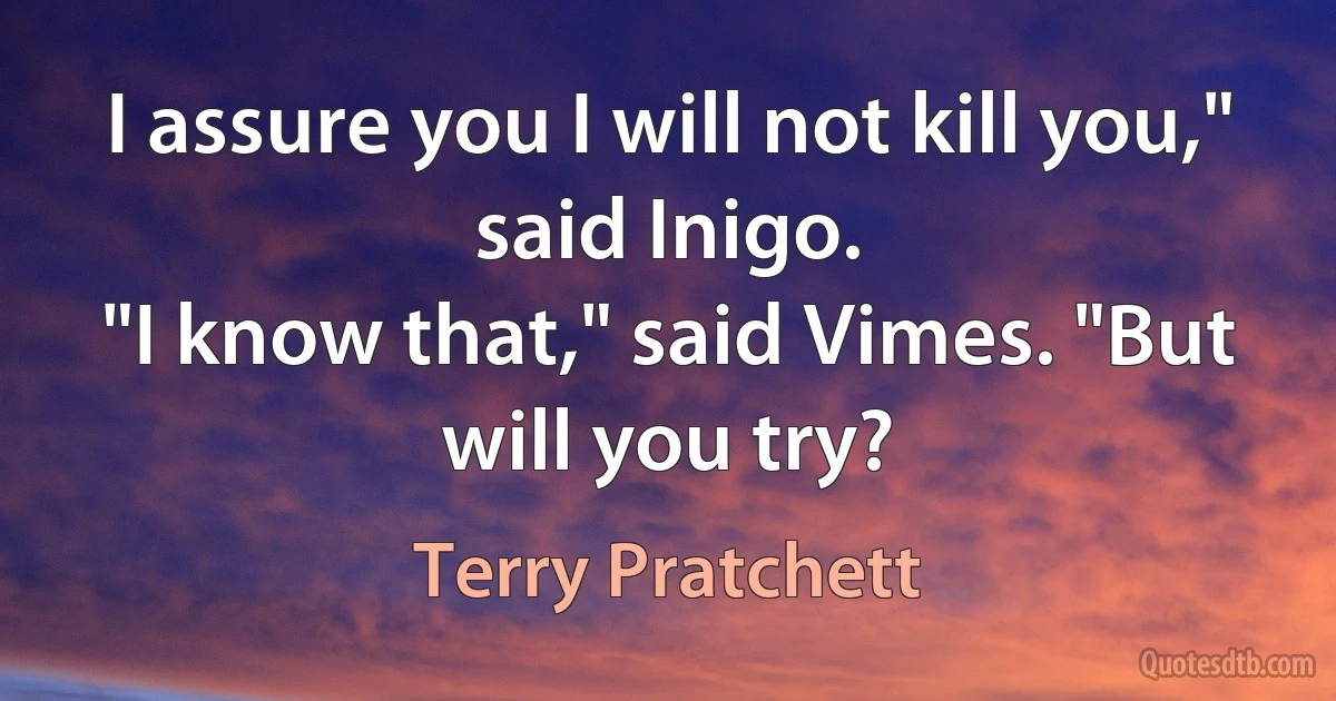 I assure you I will not kill you," said Inigo.
"I know that," said Vimes. "But will you try? (Terry Pratchett)