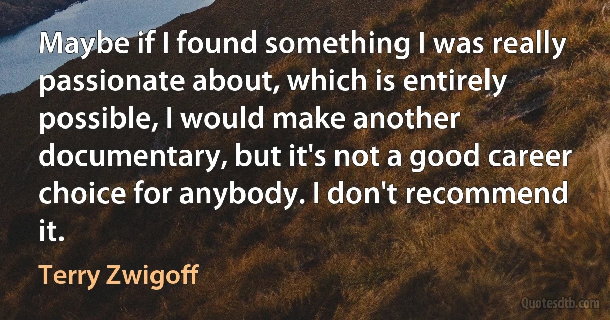 Maybe if I found something I was really passionate about, which is entirely possible, I would make another documentary, but it's not a good career choice for anybody. I don't recommend it. (Terry Zwigoff)