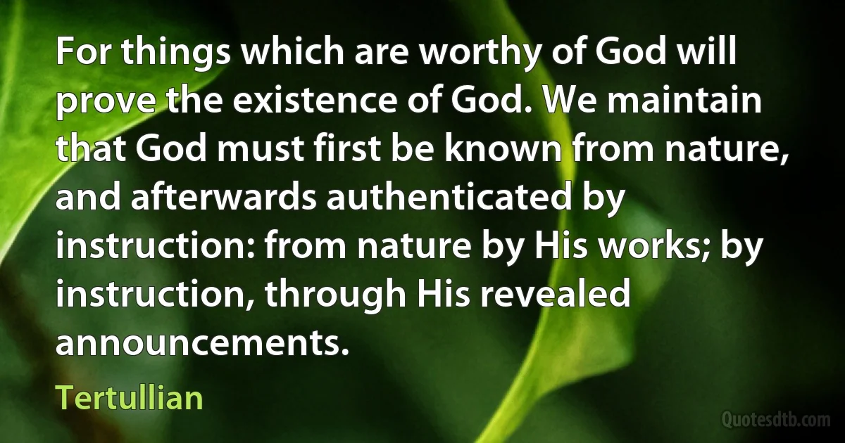 For things which are worthy of God will prove the existence of God. We maintain that God must first be known from nature, and afterwards authenticated by instruction: from nature by His works; by instruction, through His revealed announcements. (Tertullian)