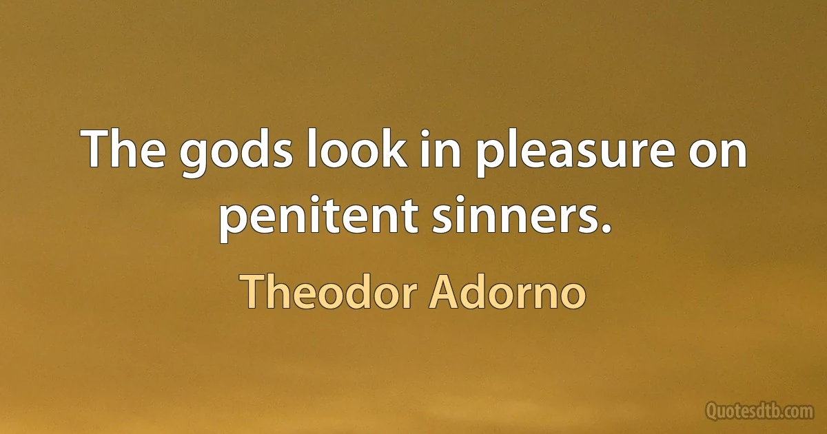 The gods look in pleasure on penitent sinners. (Theodor Adorno)