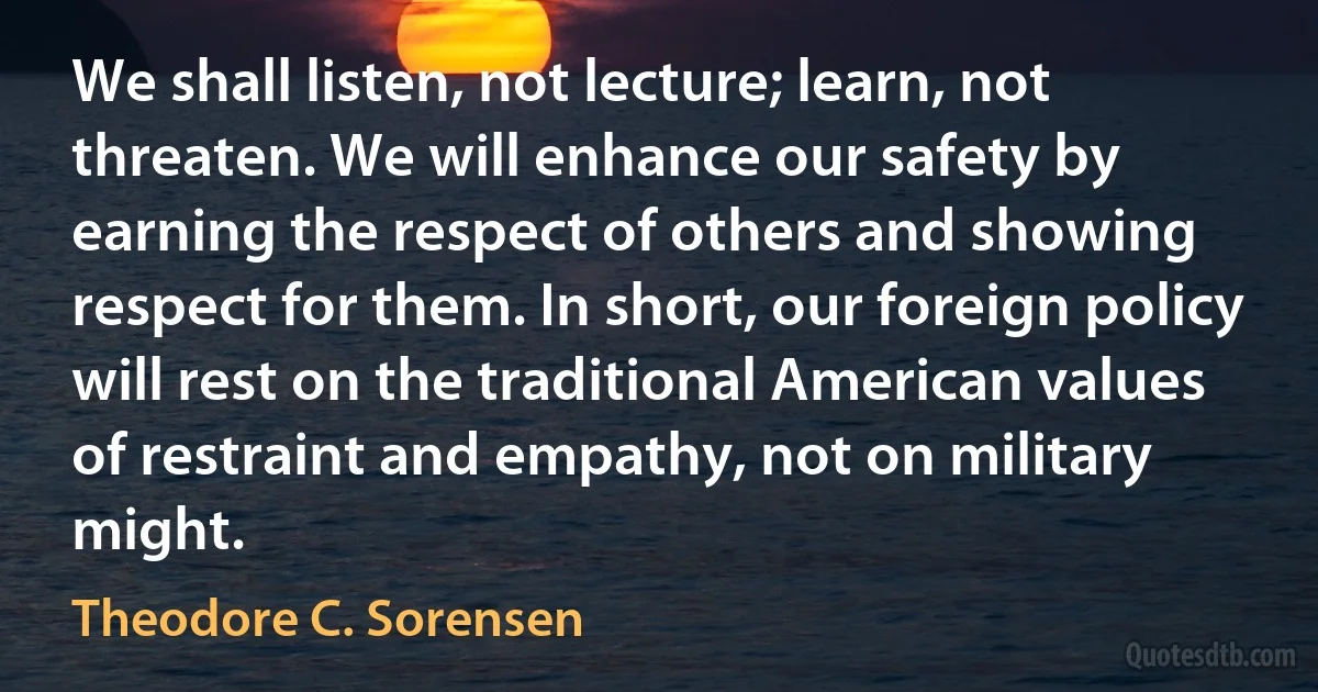 We shall listen, not lecture; learn, not threaten. We will enhance our safety by earning the respect of others and showing respect for them. In short, our foreign policy will rest on the traditional American values of restraint and empathy, not on military might. (Theodore C. Sorensen)